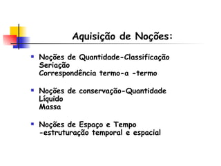 Aquisição de Noções: Noções de Quantidade-Classificação  Seriação  Correspondência termo-a -termo Noções de conservação-Quantidade  Líquido  Massa  Noções de Espaço e Tempo -estruturação temporal e espacial 