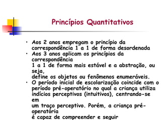 Princípios Quantitativos Aos 2 anos empregam o princípio da correspondência 1 a 1 de forma desordenada Aos 3 anos aplicam os princípios da correspondência 1 a 1 de forma mais estável e a abstração, ou seja, define os objetos ou fenômenos enumeráveis. O período inicial de escolarização coincide com o período pré-operatório no qual a criança utiliza indícios perceptivos (intuitivos), centrando-se em um traço perceptivo. Porém, a criança pré-operatória é capaz de compreender e seguir princípios. 