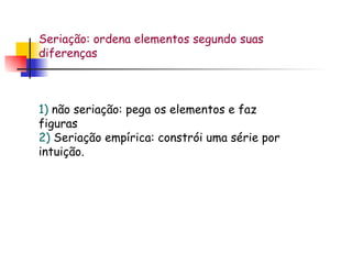 Seriação: ordena elementos segundo suas diferenças 1)  não seriação: pega os elementos e faz figuras 2)  Seriação empírica: constrói uma série por intuição. 