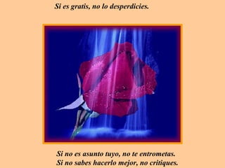 Si es gratis, no lo desperdicies.




Si no es asunto tuyo, no te entrometas.
Si no sabes hacerlo mejor, no critiques.
 