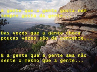 A gente que a gente gosta nem sempre gosta da gente... Das vezes que a gente chora poucas vezes são de contente... E a gente que a gente ama não sente o mesmo que a gente... 