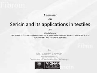 A seminar
on
Sericin and its applications in textiles
at
All India Seminar
"THE INDIAN TEXTILE INDUSTRYMODERNIZATION, MAKE IN INDIA ETHNIC HANDLOOMS, FASHION SKILL
DEVELOPMENT AND FUTURISTIC TEXTILES"
By
Md. Vaseem Chavhan
Assistant Professor,
Department of Textile & Fashion Technology,
University, Guntur, A.P.
 