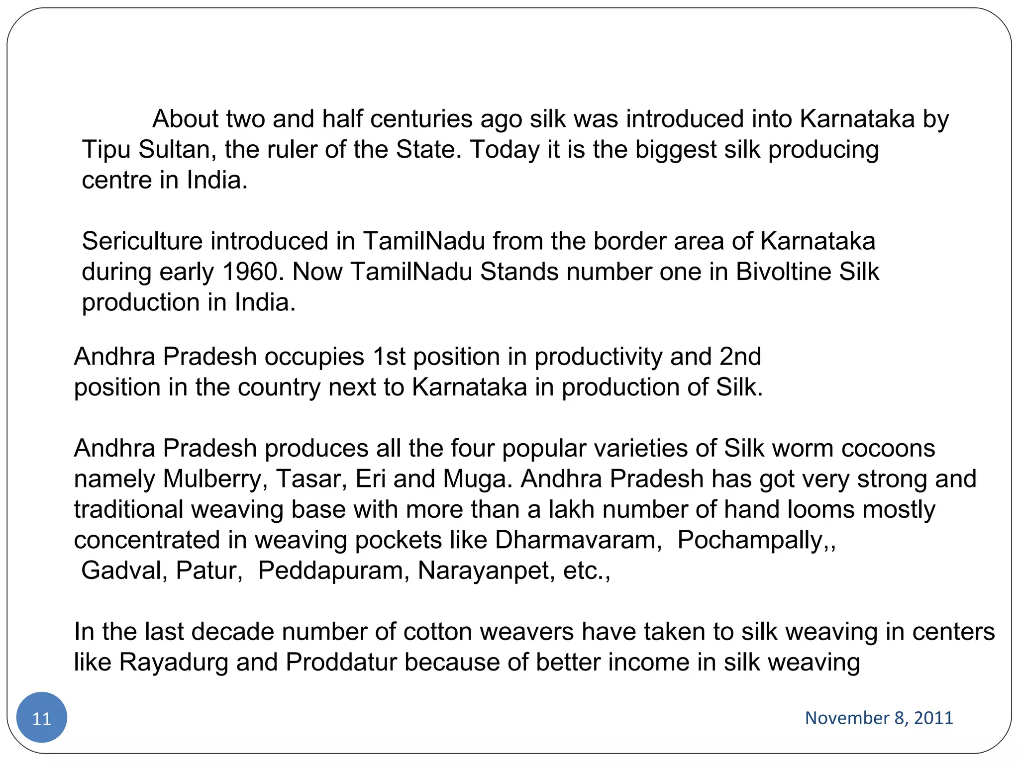 November 8, 2011 Andhra Pradesh occupies 1st position in productivity and 2nd position in the country next to Karnataka in production of Silk. Andhra Pradesh produces all the four popular varieties of Silk worm cocoons namely Mulberry, Tasar, Eri and Muga. Andhra Pradesh has got very strong and traditional weaving base with more than a lakh number of hand looms mostly concentrated in weaving pockets like Dharmavaram,  Pochampally,,  Gadval, Patur,  Peddapuram, Narayanpet, etc.,  In the last decade number of cotton weavers have taken to silk weaving in centers like Rayadurg and Proddatur because of better income in silk weaving               About two and half centuries ago silk was introduced into Karnataka by Tipu Sultan, the ruler of the State. Today it is the biggest silk producing centre in India.  Sericulture introduced in TamilNadu from the border area of Karnataka during early 1960. Now TamilNadu Stands number one in Bivoltine Silk production in India. 
