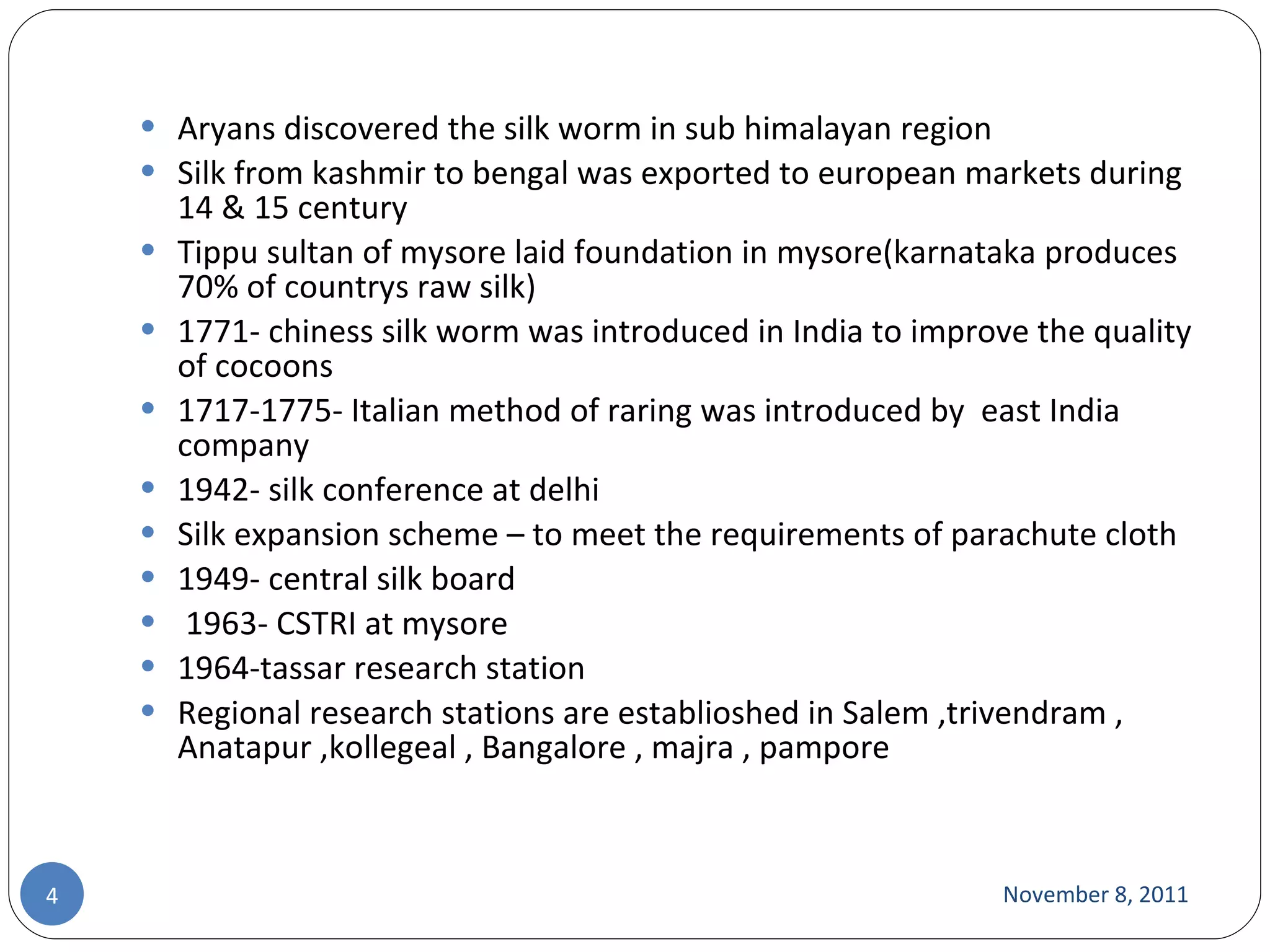 Aryans discovered the silk worm in sub himalayan region  Silk from kashmir to bengal was exported to european markets during 14 & 15 century Tippu sultan of mysore laid foundation in mysore(karnataka produces 70% of countrys raw silk) 1771- chiness silk worm was introduced in India to improve the quality of cocoons  1717-1775- Italian method of raring was introduced by  east India company 1942- silk conference at delhi Silk expansion scheme – to meet the requirements of parachute cloth 1949- central silk board 1963- CSTRI at mysore 1964-tassar research station Regional research stations are establioshed in Salem ,trivendram , Anatapur ,kollegeal , Bangalore , majra , pampore  November 8, 2011 