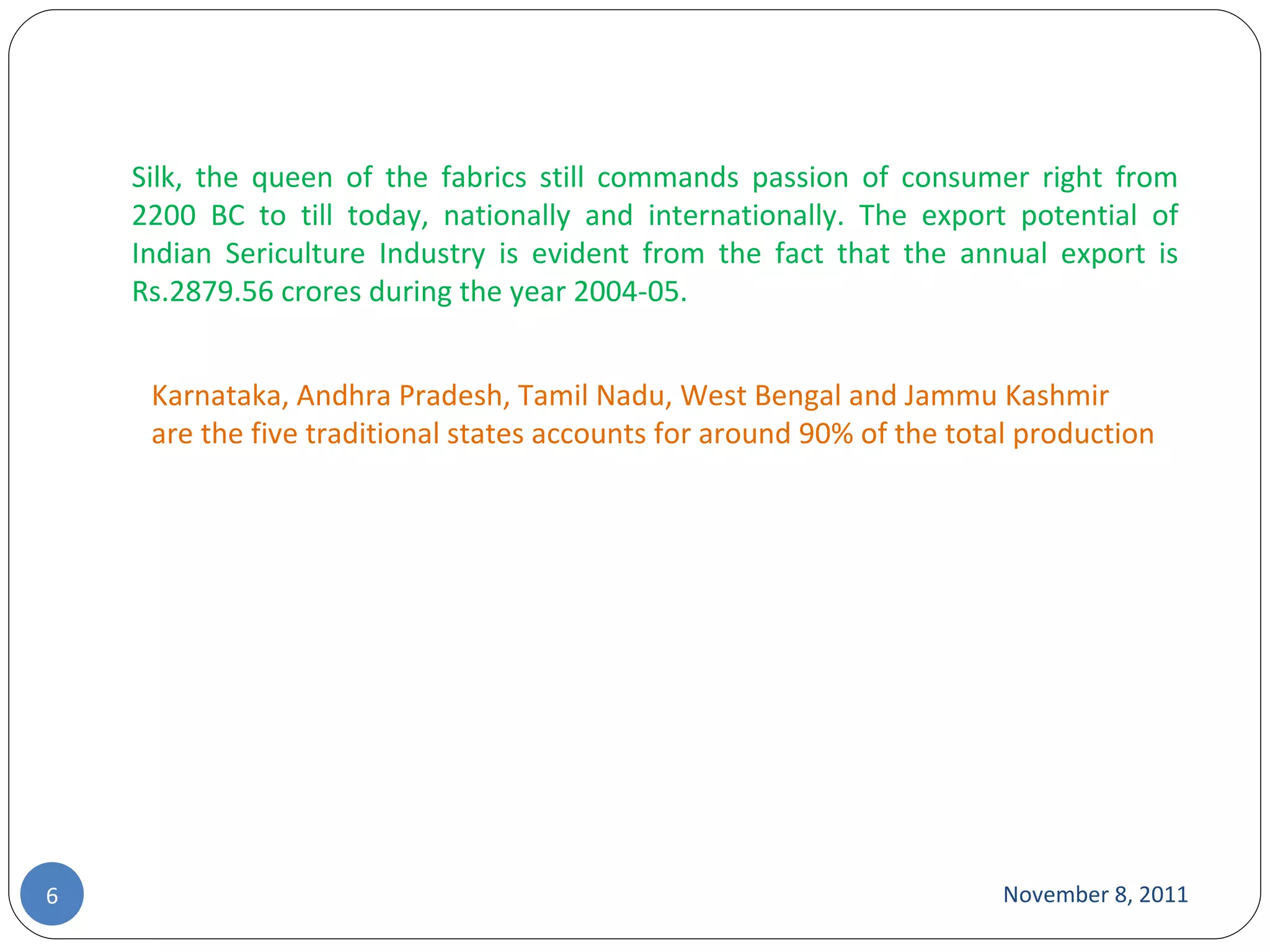 November 8, 2011 Silk, the queen of the fabrics still commands passion of consumer right from 2200 BC to till today, nationally and internationally. The export potential of Indian Sericulture Industry is evident from the fact that the annual export is Rs.2879.56 crores during the year 2004-05. Karnataka, Andhra Pradesh, Tamil Nadu, West Bengal and Jammu Kashmir are the five traditional states accounts for around 90% of the total production 