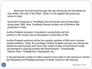 November 8, 2011 Andhra Pradesh occupies 1st position in productivity and 2nd position in the country next to Karnataka in production of Silk. Andhra Pradesh produces all the four popular varieties of Silk worm cocoons namely Mulberry, Tasar, Eri and Muga. Andhra Pradesh has got very strong and traditional weaving base with more than a lakh number of hand looms mostly concentrated in weaving pockets like Dharmavaram,  Pochampally,,  Gadval, Patur,  Peddapuram, Narayanpet, etc.,  In the last decade number of cotton weavers have taken to silk weaving in centers like Rayadurg and Proddatur because of better income in silk weaving               About two and half centuries ago silk was introduced into Karnataka by Tipu Sultan, the ruler of the State. Today it is the biggest silk producing centre in India.  Sericulture introduced in TamilNadu from the border area of Karnataka during early 1960. Now TamilNadu Stands number one in Bivoltine Silk production in India. 