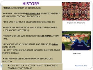 November 8, 2011 (Sogdian silk, 8th century) HISTORY CHINA  IS THE ORIGIN OF SERICULTURE. CHINESE LADY NAMED  HSI-LING-SHIH   INVENTED MYSTERY OF SILKWORM COCOONS ACCIDENTALY. IT IS SAID THAT SILK IS DISCOVERED BEFORE 3000 B.C. ART OF SILK PRODUCTION  WAS A SECRET UPTO 200 B.C. ( FOR ABOUT 2800 YEARS ) TRADING OF SILK WAS THROUGH THE  SILK ROAD  AT THAT TIME. BY ABOUT 300 AD  SERICULTURE  HAD SPREAD TO  INDIA FROM KOREA. SILK ROAD IN 1857, WORLD SERICULTURE INDUSTRY SUFFERED FROM PEBRINE DISEASE. THIS ALMOST DESTROYED EUROPIAN SERICULTURE INDUSTRY. LOUIS PASTEUR  DISCOVER “MME”  TECHNIQUE TO CONTROLL THAT DISEASE 