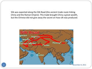 November 8, 2011 Silk was exported along the Silk Road (the ancient trade route linking China and the Roman Empire). This trade brought China a great wealth, but the Chinese did not give away the secret on how silk was produced. 