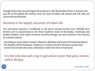 November 8, 2011 Though India is the second largest silk producer in the World after China, it accounts for just 5% of the global silk market, since the bulk of Indian silk thread and silk cloth are consumed domestically.  Germany is the largest consumer of Indian silk. The sericulture industry is landbased as silk worm rearing involves over 700,000 farm families and is concentrated in the three Southern states of Karnataka, Tamilnadu and Andhra Pradesh. (The states of Assam and West Bengal are also involved in the industry to a certain extent). According to some Indian scholars silkworms (Bombyx mori) were first domesticated in the foothills of the Himalayas. Evidences in ancient Sanskrit literature reveals that certain kind of wild silks were cultivated in India from time immemorial. It is the only one cash crop in agriculture sector that gives returns within 30 days . 