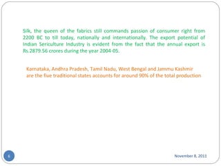 November 8, 2011 Silk, the queen of the fabrics still commands passion of consumer right from 2200 BC to till today, nationally and internationally. The export potential of Indian Sericulture Industry is evident from the fact that the annual export is Rs.2879.56 crores during the year 2004-05. Karnataka, Andhra Pradesh, Tamil Nadu, West Bengal and Jammu Kashmir are the five traditional states accounts for around 90% of the total production 