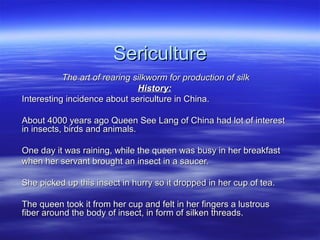 SericultureSericulture
The art of rearing silkworm for production of silkThe art of rearing silkworm for production of silk
History:History:
Interesting incidence about sericulture in China.Interesting incidence about sericulture in China.
About 4000 years ago Queen See Lang of China had lot of interestAbout 4000 years ago Queen See Lang of China had lot of interest
in insects, birds and animals.in insects, birds and animals.
One day it was raining, while the queen was busy in her breakfastOne day it was raining, while the queen was busy in her breakfast
when her servant brought an insect in a saucer.when her servant brought an insect in a saucer.
She picked up this insect in hurry so it dropped in her cup of tea.She picked up this insect in hurry so it dropped in her cup of tea.
The queen took it from her cup and felt in her fingers a lustrousThe queen took it from her cup and felt in her fingers a lustrous
fiber around the body of insect, in form of silken threads.fiber around the body of insect, in form of silken threads.
 
