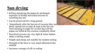 Sun drying
• Killing and drying the pupae by prolonged
exposure of freshly harvested cocoons to
scorching hot sun
• Can be preserved for a long period,
• Immediately after the harvest of cocoons they are
thinly spread out on mats & kept in the hot sun
from morning to night for several days till the
pupae are killed & the cocoons completely dried
• Sun-dried cocoons are very light & when shaken
make a rattling sound
• Simple and cheap, not suitable for modern reeling
• Strength of the bave is very much affected in this
method
• Increases wastage of silk in reeling
 