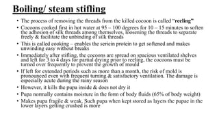 Boiling/ steam stifling
• The process of removing the threads from the killed cocoon is called “reeling”
• Cocoons cooked first in hot water at 95 – 100 degrees for 10 – 15 minutes to soften
the adhesion of silk threads among themselves, loosening the threads to separate
freely & facilitate the unbinding of silk threads
• This is called cooking – enables the sericin protein to get softened and makes
unwinding easy without breaks
• Immediately after stifling, the cocoons are spread on spacious ventilated shelves
and left for 3 to 4 days for partial drying prior to reeling, the cocoons must be
turned over frequently to prevent the growth of mould
• If left for extended periods such as more than a month, the risk of mold is
pronounced even with frequent turning & satisfactory ventilation. The damage is
especially acute during the rainy season
• However, it kills the pupa inside & does not dry it
• Pupa normally contains moisture in the form of body fluids (65% of body weight)
• Makes pupa fragile & weak. Such pupa when kept stored as layers the pupae in the
lower layers getting crushed is more
 