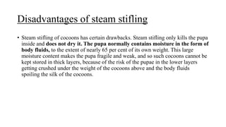 Disadvantages of steam stifling
• Steam stifling of cocoons has certain drawbacks. Steam stifling only kills the pupa
inside and does not dry it. The pupa normally contains moisture in the form of
body fluids, to the extent of nearly 65 per cent of its own weight. This large
moisture content makes the pupa fragile and weak, and so such cocoons cannot be
kept stored in thick layers, because of the risk of the pupae in the lower layers
getting crushed under the weight of the cocoons above and the body fluids
spoiling the silk of the cocoons.
 