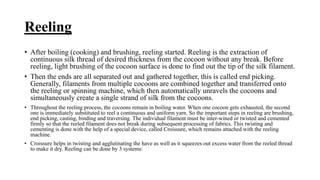 Reeling
• After boiling (cooking) and brushing, reeling started. Reeling is the extraction of
continuous silk thread of desired thickness from the cocoon without any break. Before
reeling, light brushing of the cocoon surface is done to find out the tip of the silk filament.
• Then the ends are all separated out and gathered together, this is called end picking.
Generally, filaments from multiple cocoons are combined together and transferred onto
the reeling or spinning machine, which then automatically unravels the cocoons and
simultaneously create a single strand of silk from the cocoons.
• Throughout the reeling process, the cocoons remain in boiling water. When one cocoon gets exhausted, the second
one is immediately substituted to reel a continuous and uniform yarn. So the important steps in reeling are brushing,
end picking, casting, binding and traversing. The individual filament must be inter-wined or twisted and cemented
firmly so that the reeled filament does not break during subsequent processing of fabrics. This twisting and
cementing is done with the help of a special device, called Croissure, which remains attached with the reeling
machine.
• Croissure helps in twisting and agglutinating the have as well as it squeezes out excess water from the reeled thread
to make it dry. Reeling can be done by 3 systems:
 