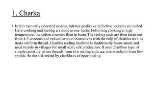 1. Charka
• In this manually operated system, inferior quality or defective cocoons are reeled.
Here cooking and reeling are done in one basin. Following cooking at high
temperature, the soften cocoons float in basin.The reeling ends are then taken out
from 4-5 cocoons and twisted around themselves with the help of charkha reel. to
make uniform thread. Charkha reeling machine is traditionally home-made and
used mainly in villages for small scale silk production. It uses chambon type of
simple croissure where threads from two reeling ends are interwindedto form few
spirals. So the silk reeled by charkha is of poor quality.
 
