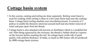 Cottage basin system
• In this system, cooking and reeling are done separately. Boiling water basin is
used for cooking while reeling is done in a hot water basin kept near the cooking
basin. Cottage basin reeling machine uses travellettecroissure. It consists of 3
pulleys to enable the thread to interwine around itself and also better removal of
water and gum spots from the thread.
• Cottage basin is also attached with traverse or distributor which is a modified hot
rod. After being squeezed by the croissure, the thread is further dried as it passes
on the traverse before reaching the reel. So cottage basin yields silk of good
quality with uniform thickness. In India, as much as 806 tonnes silk are produced
by 4000 cottage basin systems.
 