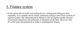 3. Filature system
• In this power-driven multi- end reeling device, cooking and reeling are done
separately. It is a modern device where continuous reeling is done from cocoons of
superior quality. The silk produced by filature is also of superior quality because
of increased cleanliness and uniformity in thickness of the fibre. However, only
8% of the total silk production in India is contributed by filature.
 