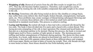 • Weighting of silk: Removal of sericin from the silk fibre results in weight loss of 22-
25%. Thus the silk becomes further expensive. Therefore, such weight loss can be
compensated by treating the silk with suitable compounds that adds weight or fix colour
to the silk.
• Re-Reeling: Sometimes silk after being reeled on device like charkha or cottage basin,
may suffer from some defects like short length, broken threads, entanglements, hard gum
spots, etc. These problems may create wastages of thread during subsequent throwing and
twisting. To overcome these defects silk is first reeled on small reels and later is
transferred to standard sized hanks. This process is called re-reeling.
• Lacing and Skeining: Re-reeled silk hunk is then tied with a coloured silk thread by the
two ends. The hunk is then divided into five parts and is laced with a cotton thread. This
lacing prevents entangling of the silk in later operation.The cleaned and laced hunks are
then put on a skeining machine to be skeined. During this process, the hunk is twisted and
folded upon itself to form a number of tight spirals or skeins . The skeining prevents
ruffling and further entanglement of filaments during packing. The skeins are then made
into books. In a book, eight skeins are placed in horizontal row and five in vertical row.
Each book is then tied with separate cotton bands at three different places and wrapped
with tissue paper. Books are kept in bales of twenty kg weight. Thus, silk threads are kept
in store house as bales. Store house should be free from humidity and air.
 