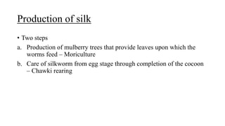 Production of silk
• Two steps
a. Production of mulberry trees that provide leaves upon which the
worms feed – Moriculture
b. Care of silkworm from egg stage through completion of the cocoon
– Chawki rearing
 