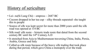 History of sericulture
• Lei- zu(Si Lung Chi) – empress – 2687 BC
• Cocoon dropped in her tea cup – silky threads separated- she taught
this to people
• Source of silk was kept secret for more than 2000 years until the silk
road was opened at 114 BC
• Silk road/ silk route – historic trade route that dated from the second
century BC until the 14th Century A.D
• It stretched from Asia to Mediterranean traversing China, India, Persia,
Arabia, Greece and Italy
• Called as silk route because of the heavy silk trading that took place
during that period, which gave China a monopoly over the trade
 