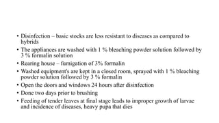 • Disinfection – basic stocks are less resistant to diseases as compared to
hybrids
• The appliances are washed with 1 % bleaching powder solution followed by
3 % formalin solution
• Rearing house – fumigation of 3% formalin
• Washed equipment's are kept in a closed room, sprayed with 1 % bleaching
powder solution followed by 3 % formalin
• Open the doors and windows 24 hours after disinfection
• Done two days prior to brushing
• Feeding of tender leaves at final stage leads to improper growth of larvae
and incidence of diseases, heavy pupa that dies
 