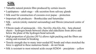 Silk
• Valuable natural protein fibre produced by certain inscets
• Lepidoptera – adult stage – silk secretion from salivary glands
• Silk used for construction of cocoons over pupae – protection
• Important silk producers – Bombycidae and Saturnidae
• Silk – sericin (sticky material surrounding) and fibroin (structural centre of
silk)
• Fibroin made of aminoacids – Gly- Ser-Gly-Ala-Gly-Ala – beta pleated
sheets – hydrogen bonds between chains and sidechains from above and
below the plane of the hydrogen bond network
• High proportion of glycine (50 %) allows tight packing and the fibers are
strong and resistant to breaking
• Tensile strength due to many inter-seeded H2 bonds and when stretched the
force is applied to these numerous bonds – do not break
• Silk is resistant to most mineral acids except H2SO4 – precipitate – yellow
 