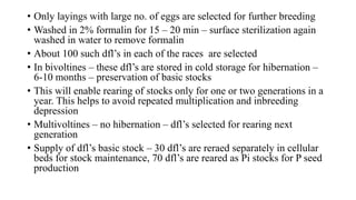 • Only layings with large no. of eggs are selected for further breeding
• Washed in 2% formalin for 15 – 20 min – surface sterilization again
washed in water to remove formalin
• About 100 such dfl’s in each of the races are selected
• In bivoltines – these dfl’s are stored in cold storage for hibernation –
6-10 months – preservation of basic stocks
• This will enable rearing of stocks only for one or two generations in a
year. This helps to avoid repeated multiplication and inbreeding
depression
• Multivoltines – no hibernation – dfl’s selected for rearing next
generation
• Supply of dfl’s basic stock – 30 dfl’s are reraed separately in cellular
beds for stock maintenance, 70 dfl’s are reared as Pi stocks for P seed
production
 