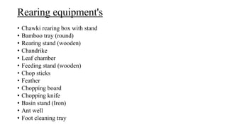 Rearing equipment's
• Chawki rearing box with stand
• Bamboo tray (round)
• Rearing stand (wooden)
• Chandrike
• Leaf chamber
• Feeding stand (wooden)
• Chop sticks
• Feather
• Chopping board
• Chopping knife
• Basin stand (Iron)
• Ant well
• Foot cleaning tray
 