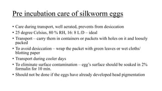 Pre incubation care of silkworm eggs
• Care during transport, well aerated, prevents from desiccation
• 25 degree Celsius, 80 % RH, 16: 8 L:D – ideal
• Transport – carry them in containers or packets with holes on it and loosely
packed
• To avoid desiccation – wrap the packet with green leaves or wet cloths/
blotting paper
• Transport during cooler days
• To eliminate surface contamination – egg’s surface should be soaked in 2%
formalin for 10 min.
• Should not be done if the eggs have already developed head pigmentation
 