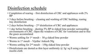 Disinfection schedule
• Completion of rearing – first disinfection of CRC and appliances with 2%
BP
• 3 days before brushing – cleaning and washing of CRC building, rearing
tray disinfection
• 2 days before brushing – 2nd disinfection of CRC and appliances
• 1 day before brushing – dusting 5% BP in slaked lime powder surrounding
environments of CRC. Open the windows of CRC for ventilation and to free
the gases accumulated
• Worms settling for 1st moult - 50 g slaked lime powder
• Worms in 1st moult – Vijetha/ Ankush 50g
• Worms settling for 2nd moult – 150g slaked lime powder
• Disinfcetants are dusted as thin layer uniformly @ 3g/ sq.ft using a duster/
muslin cloth
 