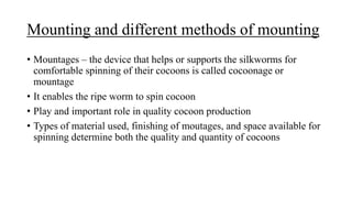 Mounting and different methods of mounting
• Mountages – the device that helps or supports the silkworms for
comfortable spinning of their cocoons is called cocoonage or
mountage
• It enables the ripe worm to spin cocoon
• Play and important role in quality cocoon production
• Types of material used, finishing of moutages, and space available for
spinning determine both the quality and quantity of cocoons
 