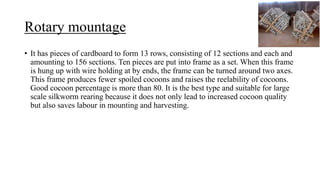 Rotary mountage
• It has pieces of cardboard to form 13 rows, consisting of 12 sections and each and
amounting to 156 sections. Ten pieces are put into frame as a set. When this frame
is hung up with wire holding at by ends, the frame can be turned around two axes.
This frame produces fewer spoiled cocoons and raises the reelability of cocoons.
Good cocoon percentage is more than 80. It is the best type and suitable for large
scale silkworm rearing because it does not only lead to increased cocoon quality
but also saves labour in mounting and harvesting.
 