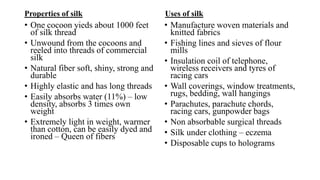 Properties of silk
• One cocoon yieds about 1000 feet
of silk thread
• Unwound from the cocoons and
reeled into threads of commercial
silk
• Natural fiber soft, shiny, strong and
durable
• Highly elastic and has long threads
• Easily absorbs water (11%) – low
density, absorbs 3 times own
weight
• Extremely light in weight, warmer
than cotton, can be easily dyed and
ironed – Queen of fibers
Uses of silk
• Manufacture woven materials and
knitted fabrics
• Fishing lines and sieves of flour
mills
• Insulation coil of telephone,
wireless receivers and tyres of
racing cars
• Wall coverings, window treatments,
rugs, bedding, wall hangings
• Parachutes, parachute chords,
racing cars, gunpowder bags
• Non absorbable surgical threads
• Silk under clothing – eczema
• Disposable cups to holograms
 