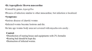 Control:
•Disinfection of rearing house and equipments with 2% formalin
•Rearing bed should be kept dry
•Destruction of infected worms.
 