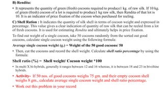 B) Rendita:
• It represents the quantity of green (fresh) cocoons required to produce1 kg. of raw silk. If 10 kg.
of green (fresh) cocoon of a lot is required to produce1 kg raw silk, then Rendita of that lot is
10. It is an indicator of price fixation of the cocoon when purchased for reeling.
C) Shell Ration : It indicates the quantity of silk shell in terms of cocoon weight and expressed in
percentage. This value gives a clear indication of quantity of raw silk that can be reeled from a lot
of fresh cocoons. It is used for estimating Rendita and ultimately helps in price fixation.
To find out weight of a single cocoon, take 50 cocoons randomly from the sorted out good
cocoons, calculate single cocoon weight using the following formula:
Average single cocoon weight (g.) = Weight of the 50 good cocoons/ 50
• Then, cut the cocoons and record the shell weight. Calculate shell ratio percentage by using the
formula:
Shell ratio (%) = Shell weight/ Cocoon weight *100
• In multi X bi-hybrids, generally it ranges between 12 and 16 whereas, it is between 18 and 23 in bivoltine
hybrids.
• Activity- If 50 nos. of good cocoons weighs 75 gm. and their empty cocoon shell
weighs 8 gm., calculate average single cocoon weight and shell ratio percentage.
• Work out this problem in your record
 
