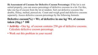 D) Assessment of Cocoons for Defective Cocoon Percentage: If the lot is not
sorted properly, you can assess percentage of defective cocoons in a lot. For this,
take one kg of cocoon from the lot at random. Sort out defective cocoons like
double, flimsy, melted, pierced etc. Count and weigh good and defective cocoons
separately. Assess defective cocoon percentage by the following formula:
Defective cocoon(%) = Wt. of defective in one kg/ Wt. of cocoon
taken (1kg.) * 100
• Activity - One kg. of cocoon contains 250 gm of defective cocoons.
Calculate defective cocoon percentage.
• Work out this problem in your record
 