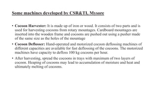 Some machines developed by CSR&TI, Mysore
• Cocoon Harvester: It is made up of iron or wood. It consists of two parts and is
used for harvesting cocoons from rotary mountages. Cardboard mountages are
inserted into the wooden frame and cocoons are pushed out using a pusher made
of the same size as the holes of the mountage
• Cocoon Deflosser: Hand-operated and motorized cocoon deflossing machines of
different capacities are available for fast deflossing of the cocoons. The motorized
machines have capacity to defloss 100 kg cocoons per hour.
• After harvesting, spread the cocoons in trays with maximum of two layers of
cocoon. Heaping of cocoons may lead to accumulation of moisture and heat and
ultimately melting of cocoons.
 