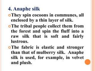 4. Anaphe silk
They spin cocoons in communes, all
enclosed by a thin layer of silk.
The tribal people collect them from
the forest and spin the fluff into a
raw silk that is soft and fairly
lustrous.
The fabric is elastic and stronger
than that of mulberry silk. Anaphe
silk is used, for example, in velvet
and plush.
 