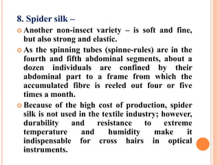 8. Spider silk –
 Another non-insect variety – is soft and fine,
but also strong and elastic.
 As the spinning tubes (spinne-rules) are in the
fourth and fifth abdominal segments, about a
dozen individuals are confined by their
abdominal part to a frame from which the
accumulated fibre is reeled out four or five
times a month.
 Because of the high cost of production, spider
silk is not used in the textile industry; however,
durability and resistance to extreme
temperature and humidity make it
indispensable for cross hairs in optical
instruments.
 