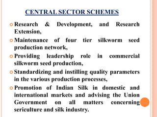 CENTRAL SECTOR SCHEMES
 Research & Development, and Research
Extension,
 Maintenance of four tier silkworm seed
production network,
 Providing leadership role in commercial
silkworm seed production,
 Standardizing and instilling quality parameters
in the various production processes,
 Promotion of Indian Silk in domestic and
international markets and advising the Union
Government on all matters concerning
sericulture and silk industry.
 