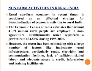 NON FARM ACTIVITIES IN RURAL INDIA
 Rural non-farm economy, in recent times, is
considered as an effectual strategy for
decentralization of economic activities to rural India.
 The Economic Census of India estimates that around
41.89 million rural people are employed in non-
agricultural establishments which registered a
growth rate of 4.56% during 1998-2005.
 However, the sector has been contending with a large
number of factors like inadequate rural
infrastructure, particularly roads, electricity and
communication facilities, lack of sufficient skilled
labour and adequate access to credit, information
and training facilities etc.
 