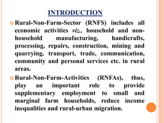 INTRODUCTION
 Rural-Non-Farm-Sector (RNFS) includes all
economic activities viz., household and non-
household manufacturing, handicrafts,
processing, repairs, construction, mining and
quarrying, transport, trade, communication,
community and personal services etc. in rural
areas.
 Rural-Non-Farm-Activities (RNFAs), thus,
play an important role to provide
supplementary employment to small and
marginal farm households, reduce income
inequalities and rural-urban migration.
 