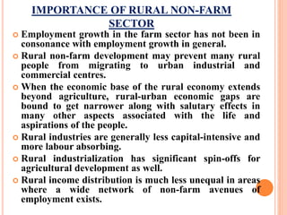 IMPORTANCE OF RURAL NON-FARM
SECTOR
 Employment growth in the farm sector has not been in
consonance with employment growth in general.
 Rural non-farm development may prevent many rural
people from migrating to urban industrial and
commercial centres.
 When the economic base of the rural economy extends
beyond agriculture, rural-urban economic gaps are
bound to get narrower along with salutary effects in
many other aspects associated with the life and
aspirations of the people.
 Rural industries are generally less capital-intensive and
more labour absorbing.
 Rural industrialization has significant spin-offs for
agricultural development as well.
 Rural income distribution is much less unequal in areas
where a wide network of non-farm avenues of
employment exists.
 