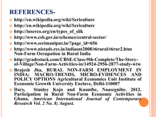 REFERENCES-
 http://en.wikipedia.org/wiki/Sericulture
 http://en.wikipedia.org/wiki/Sericulture
 http://inserco.org/en/types_of_silk
 http://www.csb.gov.in/schemes/central-sector/
 http://www.serimanipur.in/?page_id=656
 http://www.nistads.res.in/indiasnt2008/t6rural/t6rur2.htm
Non-Farm Occupation in Rural India
 http://gradestack.com/CBSE-Class-9th-Complete/The-Story-
of-Village/Non-Farm-Activities-in/14924-2956-2877-study-wtw
 Brajesh Jha, RURAL NON-FARM EMPLOYMENT IN
INDIA: MACRO-TRENDS, MICRO-EVIDENCES AND
POLICY OPTIONS Agricultural Economics Unit Institute of
Economic Growth University Enclave, Delhi-110007
 Dary, Stanley Kojo and Kuunibe, Naasegnibe. 2012.
Participation in Rural Non-Farm Economic Activities in
Ghana. American International Journal of Contemporary
Research Vol. 2 No. 8; August.
 