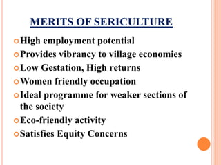 MERITS OF SERICULTURE
High employment potential
Provides vibrancy to village economies
Low Gestation, High returns
Women friendly occupation
Ideal programme for weaker sections of
the society
Eco-friendly activity
Satisfies Equity Concerns
 