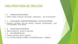 VIDA PROFUNDA DE ORACION


6.

PERDONA NUESTRAS DEUDAS



Pedirle perdón a Dios por los pecados, santificarnos,



7.



Perdonar a los demás, Orar por nuestras relaciones interpersonales
las necesidades de los demás.



8.



Pedir la protección de Dios en cada área.



9.



Tiempo para hacer guerra espiritual



10. TUYO ES EL REINO, EL PODER Y LA GLORIA Adoración y Alabanza.

que Él nos examine.

COMO TAMBIÉN NOSOSTROS PERDONAMOS A LOS QUE NOS OFENDES

NO NOS METAS EN TENTACIÓN
MAS LIBRANOS DEL MAL

y por

 