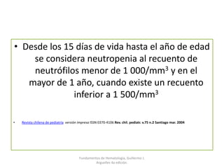• Desde los 15 días de vida hasta el año de edad
se considera neutropenia al recuento de
neutrófilos menor de 1 000/mm3 y en el
mayor de 1 año, cuando existe un recuento
inferior a 1 500/mm3
• Revista chilena de pediatría versión impresa ISSN 0370-4106 Rev. chil. pediatr. v.75 n.2 Santiago mar. 2004
Fundamentos de Hematología, Guillermo J.
Arguelles 4a edición.
 