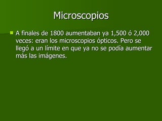 Microscopios A finales de 1800 aumentaban ya 1,500 ó 2,000 veces: eran los microscopios ópticos. Pero se llegó a un límite en que ya no se podía aumentar más las imágenes.  