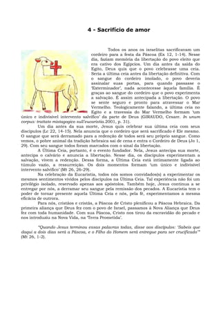 4 - Sacrifício de amor


                                               Todos os anos os israelitas sacrificavam um
                                      cordeiro para a festa da Páscoa (Ex 12, 1-14). Nesse
                                      dia, faziam memória da libertação do povo eleito que
                                      era cativo dos Egípcios. Um dia antes da saída do
                                      Egito, Deus quis que o povo celebrasse uma ceia.
                                      Seria a última ceia antes da libertação definitiva. Com
                                      o sangue do cordeiro imolado, o povo deveria
                                      assinalar suas portas, para quando passasse o
                                      ‘Exterminador’, nada acontecesse àquela família. É
                                      graças ao sangue do cordeiro que o povo experimenta
                                      a salvação. É assim antecipada a libertação. O povo
                                      se sente seguro e pronto para atravessar o Mar
                                      Vermelho. Teologicamente falando, a última ceia no
                                      Egito e a travessia do Mar Vermelho formam ‘um
único e indivisível intervento salvífico’ da parte de Deus (GIRAUDO, Cesare. In unum
corpus: trattato mistagogico sull’eucaristia.2001, p. 31).
         Um dia antes da sua morte, Jesus quis celebrar sua última ceia com seus
discípulos (Lc 22, 14-15). Nela anuncia que o cordeiro que será sacrificado é Ele mesmo.
O sangue que será derramado para a redenção de todos será seu próprio sangue. Como
vemos, o pobre animal da tradição hebraica sai de cena e entra o Cordeiro de Deus (Jo 1,
29). Com seu sangue todos foram marcados com o sinal da libertação.
         A Última Ceia, portanto, é o evento fundador. Nela, Jesus antecipa sua morte,
antecipa o calvário e anuncia a libertação. Nesse dia, os discípulos experimentam a
salvação, vivem a redenção. Dessa forma, a Última Ceia está intimamente ligada ao
túmulo vazio, a ressurreição. Os dois momentos formam ‘um único e indivisível
intervento salvífico’ (Mt 26, 26-29).
         Na celebração da Eucaristia, todos nós somos convidados(s) a experimentar os
mesmos sentimentos vividos pelos discípulos na Última Ceia. Tal experiência não foi um
privilégio isolado, reservado apenas aos apóstolos. Também hoje, Jesus continua a se
entregar por nós, a derramar seu sangue pela remissão dos pecados. A Eucaristia tem o
poder de tornar presente aquela Última Ceia e nós, pela fé, experimentamos a mesma
eficácia de outrora.
         Para nós, cristãos e cristãs, a Páscoa de Cristo plenificou a Páscoa Hebraica. Da
primeira aliança que Deus fez com o povo de Israel, passamos à Nova Aliança que Deus
fez com toda humanidade. Com sua Páscoa, Cristo nos tirou da escravidão do pecado e
nos introduziu na Nova Vida, na ‘Terra Prometida’.

        “Quando Jesus terminou essas palavras todas, disse aos discípulos: ‘Sabeis que
daqui a dois dias será a Páscoa, e o Filho do Homem será entregue para ser crucificado’”
(Mt 26, 1-2).
 